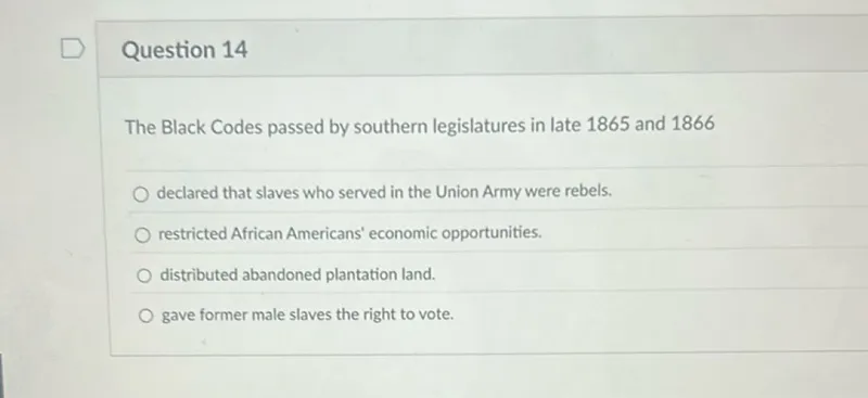 Question 14

The Black Codes passed by southern legislatures in late 1865 and 1866
declared that slaves who served in the Union Army were rebels.
restricted African Americans' economic opportunities.
distributed abandoned plantation land.
gave former male slaves the right to vote.