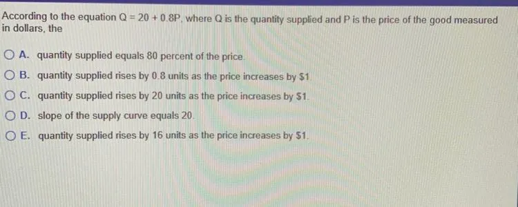 According to the equation Q=20+0.8P, where Q is the quantity supplied and P is the price of the good measured in dollars, the
A. quantity supplied equals 80 percent of the price.
B. quantity supplied rises by 0.8 units as the price increases by 1
C. quantity supplied rises by 20 units as the price increases by 1.
D. slope of the supply curve equals 20.
E. quantity supplied rises by 16 units as the price increases by 1.