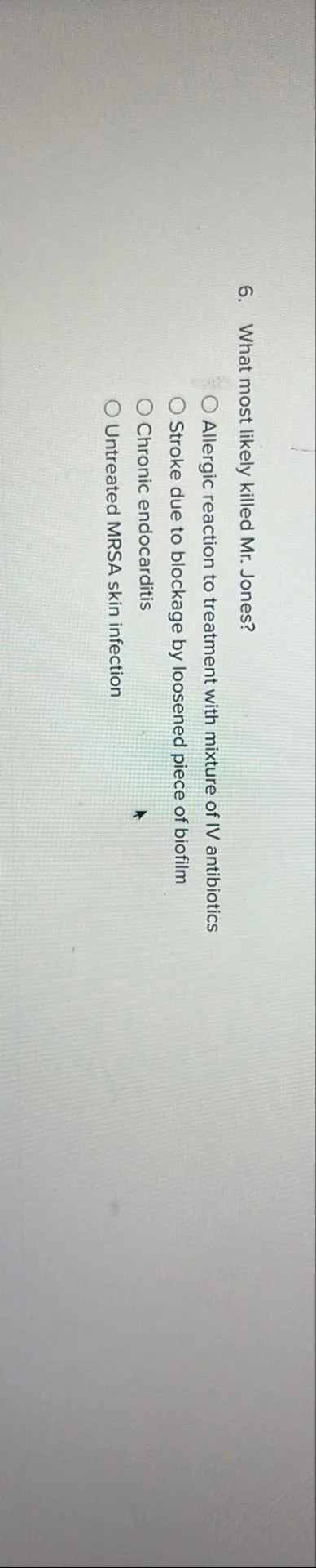 6. What most likely killed Mr. Jones?
Allergic reaction to treatment with mixture of IV antibiotics
Stroke due to blockage by loosened piece of biofilm
Chronic endocarditis
Untreated MRSA skin infection
