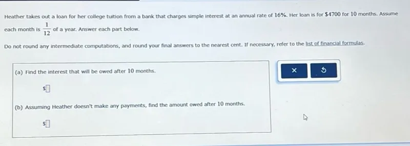 Heather takes out a loan for her college tuition from a bank that charges simple interest at an annual rate of 16%. Her loan is for 4700 for 10 months. Assume each month is 1/12 of a year. Answer each part below.

Do not round any intermediate computations, and round your final answers to the nearest cent. If necessary, refer to the list of financial formulas. (a) Find the interest that will be owed after 10 months.  (b) Assuming Heather doesn't make any payments, find the amount owed after 10 months. 