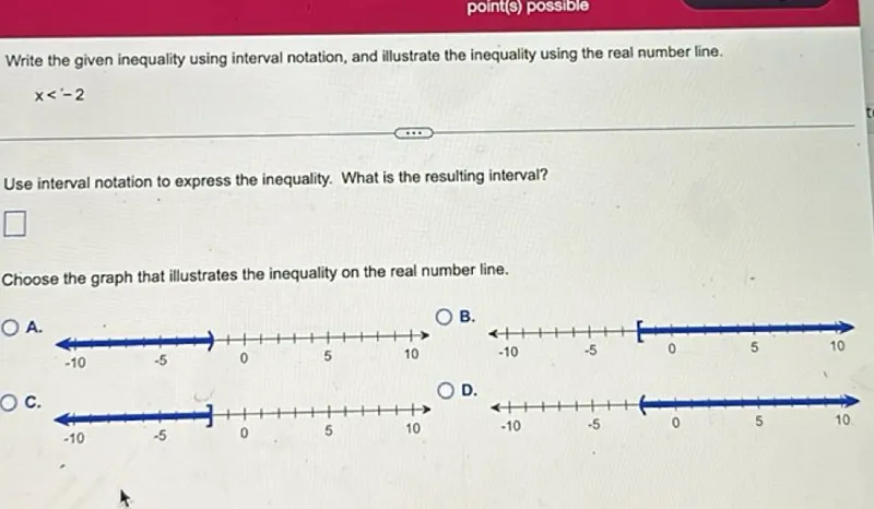 Write the given inequality using interval notation, and illustrate the inequality using the real number line.

x < -2

Use interval notation to express the inequality. What is the resulting interval?

Choose the graph that illustrates the inequality on the real number line. A. B. C. D.