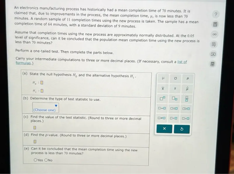 An electronics manufacturing process has historically had a mean completion time of 70 minutes. It is claimed that, due to improvements in the process, the mean completion time, μ, is now less than 70 minutes. A random sample of 11 completion times using the new process is taken. The sample has a mean completion time of 64 minutes, with a standard deviation of 9 minutes.

Assume that completion times using the new process are approximately normally distributed. At the 0.05 level of significance, can it be concluded that the population mean completion time using the new process is less than 70 minutes?

Perform a one-tailed test. Then complete the parts below. Carry your intermediate computations to three or more decimal places. (If necessary, consult a list of formulas.) 

(a) State the null hypothesis H0 and the alternative hypothesis H1.

H0: 
H1: 

(b) Determine the type of test statistic to use.


(c) Find the value of the test statistic. (Round to three or more decimal places.)


(d) Find the p-value. (Round to three or more decimal places.)


(e) Can it be concluded that the mean completion time using the new process is less than 70 minutes? Yes No